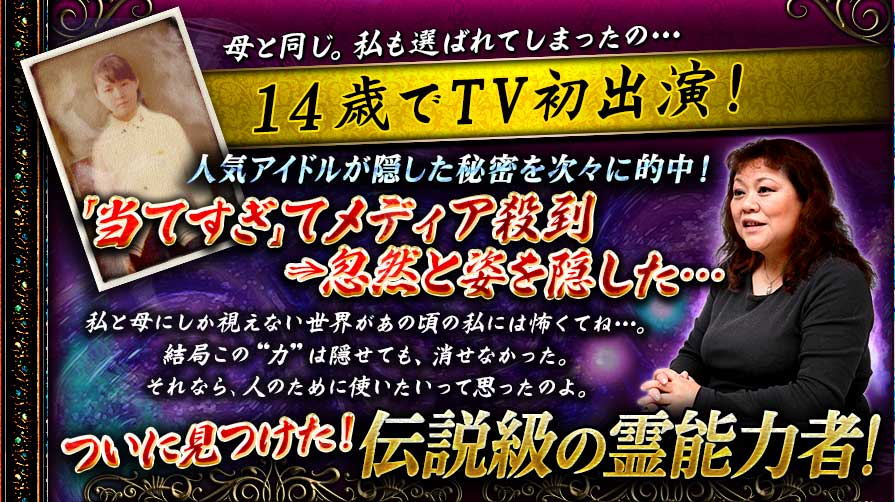母と同じ。私も選ばれてしまったの… 14歳でTV初出演! 人気アイドルが隠した秘密を次々に的中!「当てすぎ」てメディア殺到⇒忽然と姿を隠した…私と母にしか視えない世界があの頃の私には怖くてね…。結局この“力”は隠せても、消せなかった。それなら、人のために使いたいって思ったのよ。ついに見つけた! 伝説級の霊能力者! 母と同じ。私も選ばれてしまったの… 14歳でTV初出演! 人気アイドルが隠した秘密を次々に的中!「当てすぎ」てメディア殺到⇒忽然と姿を隠した…私と母にしか視えない世界があの頃の私には怖くてね…。結局この“力”は隠せても、消せなかった。それなら、人のために使いたいって思ったのよ。ついに見つけた! 伝説級の霊能力者!